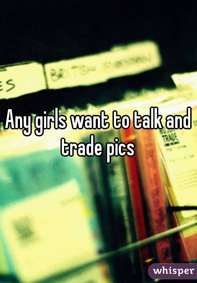 Any girls want to talk and trade pics 