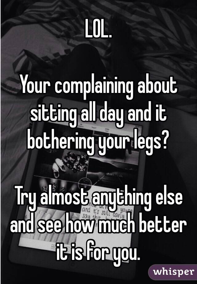 LOL. 

Your complaining about sitting all day and it bothering your legs? 

Try almost anything else and see how much better it is for you. 