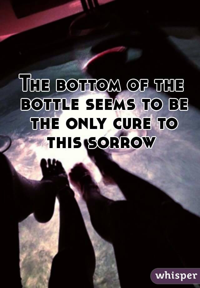 The bottom of the bottle seems to be the only cure to this sorrow 