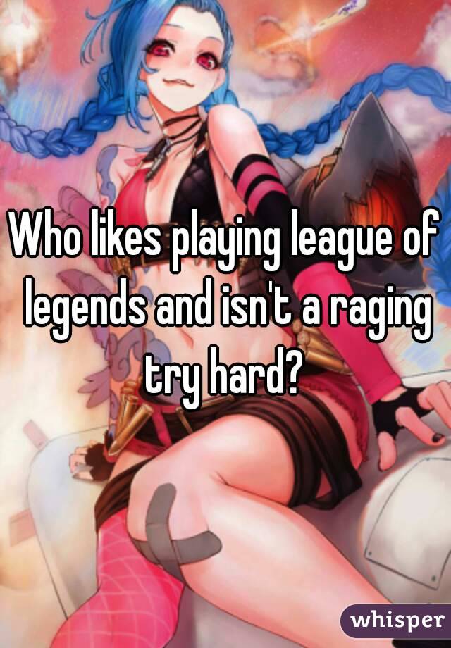 Who likes playing league of legends and isn't a raging try hard? 