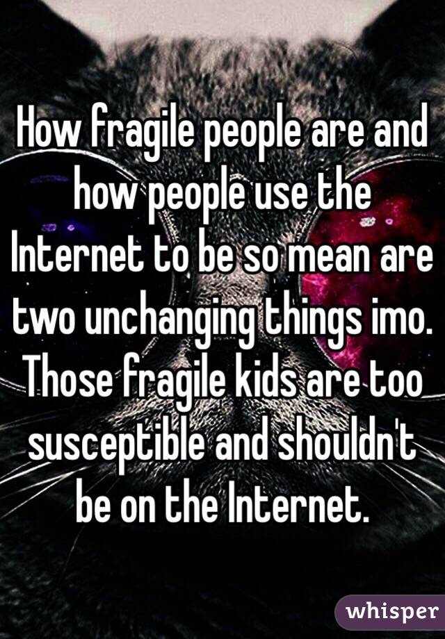 How fragile people are and how people use the Internet to be so mean are two unchanging things imo. Those fragile kids are too susceptible and shouldn't be on the Internet.