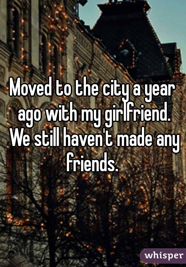 Moved to the city a year ago with my girlfriend. We still haven't made any friends. 