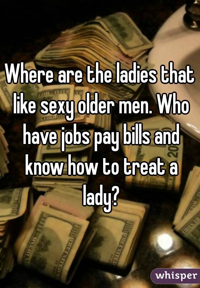 Where are the ladies that like sexy older men. Who have jobs pay bills and know how to treat a lady?