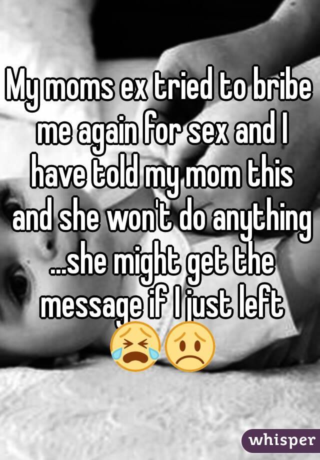 My moms ex tried to bribe me again for sex and I have told my mom this and she won't do anything ...she might get the message if I just left 😭😞