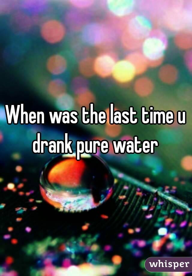 When was the last time u drank pure water 