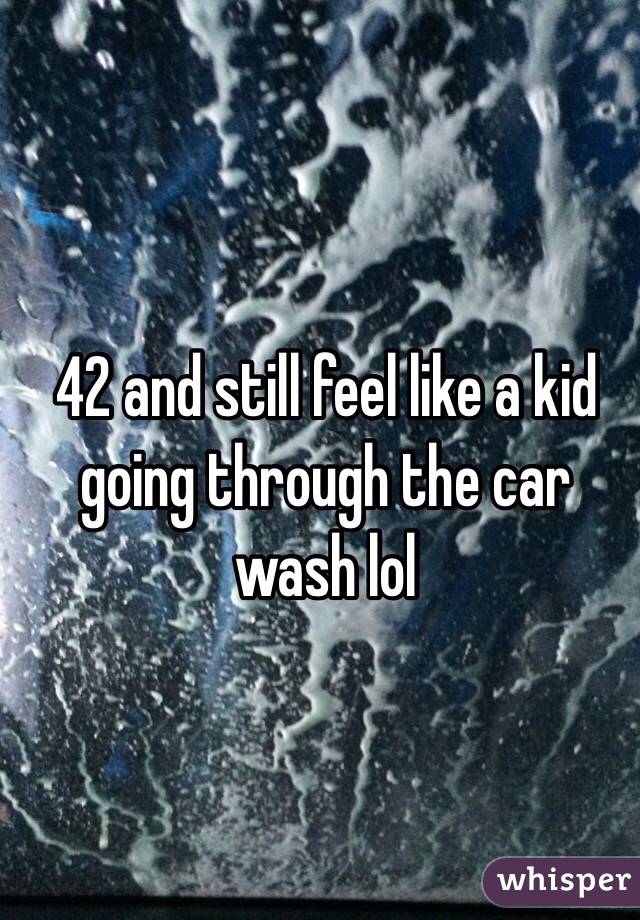 42 and still feel like a kid going through the car wash lol 