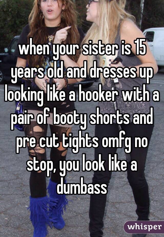 when your sister is 15 years old and dresses up looking like a hooker with a pair of booty shorts and pre cut tights omfg no stop, you look like a dumbass 