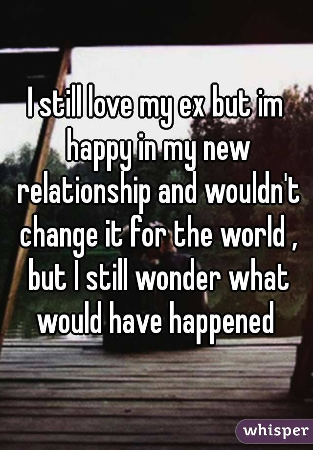 I still love my ex but im happy in my new relationship and wouldn't change it for the world , but I still wonder what would have happened 