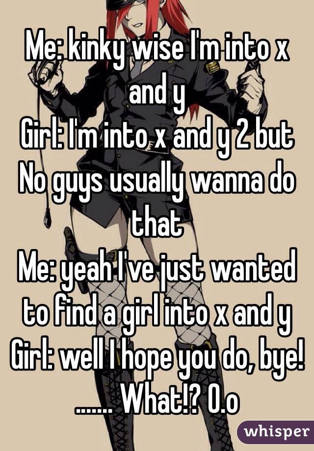 Me: kinky wise I'm into x and y
Girl: I'm into x and y 2 but No guys usually wanna do that
Me: yeah I've just wanted to find a girl into x and y
Girl: well I hope you do, bye!
....... What!? O.o
