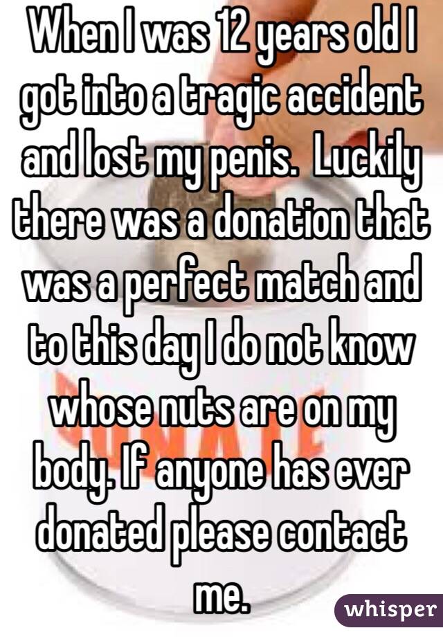 When I was 12 years old I got into a tragic accident and lost my penis.  Luckily there was a donation that was a perfect match and to this day I do not know whose nuts are on my body. If anyone has ever donated please contact me.