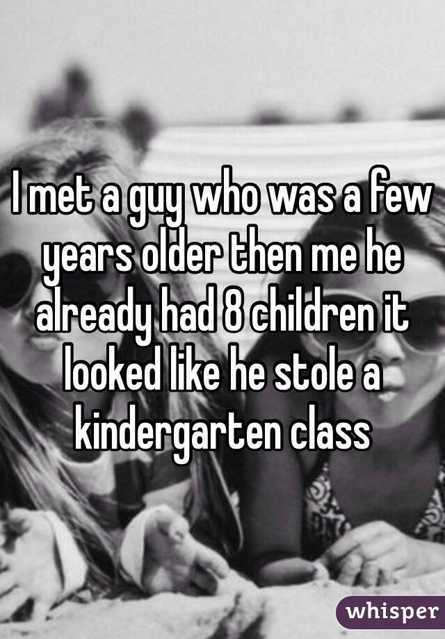 I met a guy who was a few years older then me he already had 8 children it looked like he stole a kindergarten class 