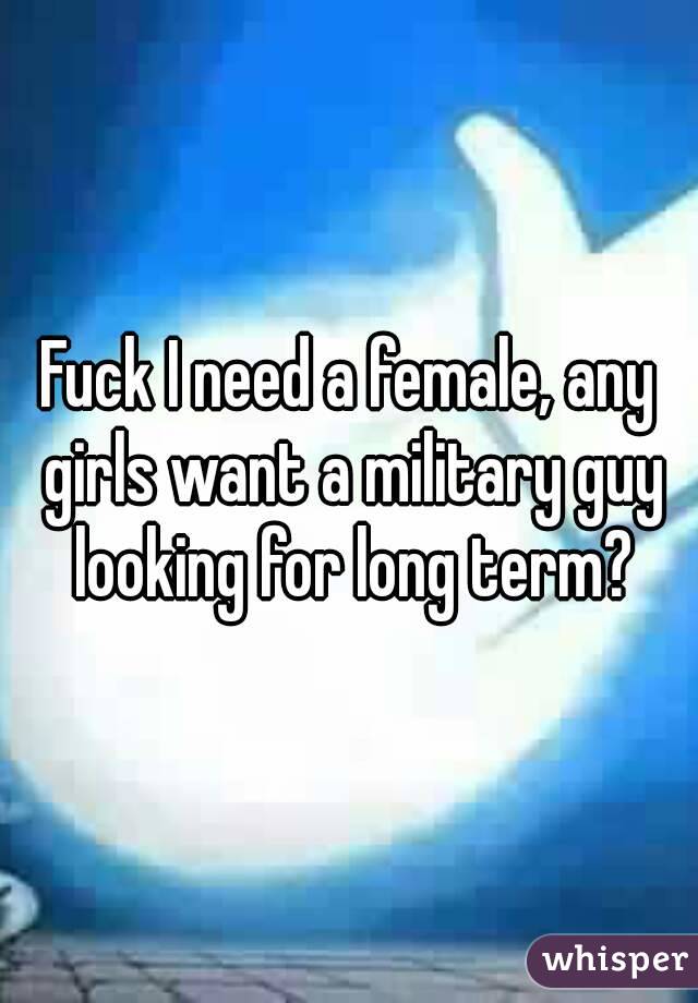 Fuck I need a female, any girls want a military guy looking for long term?