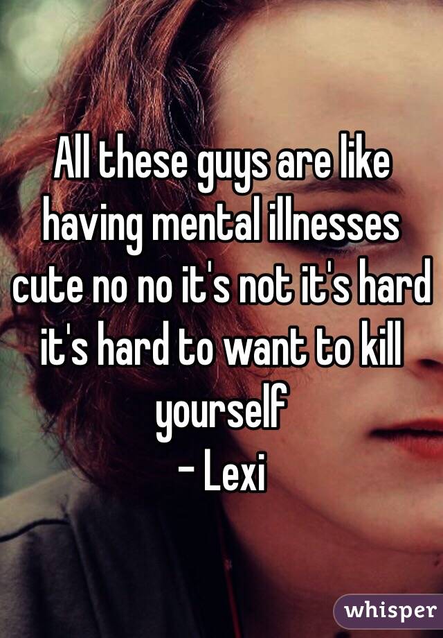 All these guys are like having mental illnesses cute no no it's not it's hard it's hard to want to kill yourself
- Lexi 