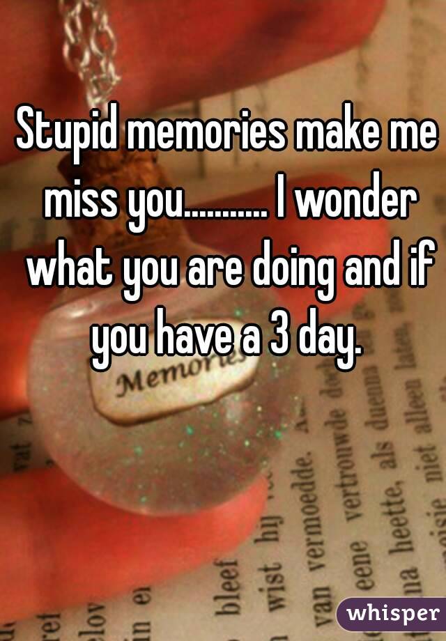 Stupid memories make me miss you........... I wonder what you are doing and if you have a 3 day. 