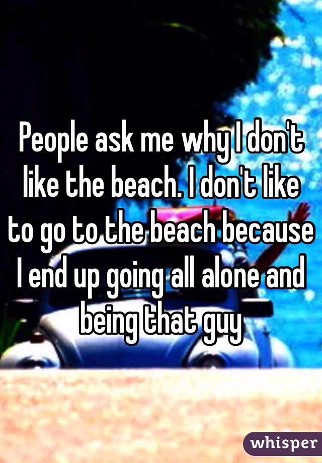 People ask me why I don't like the beach. I don't like to go to the beach because I end up going all alone and being that guy