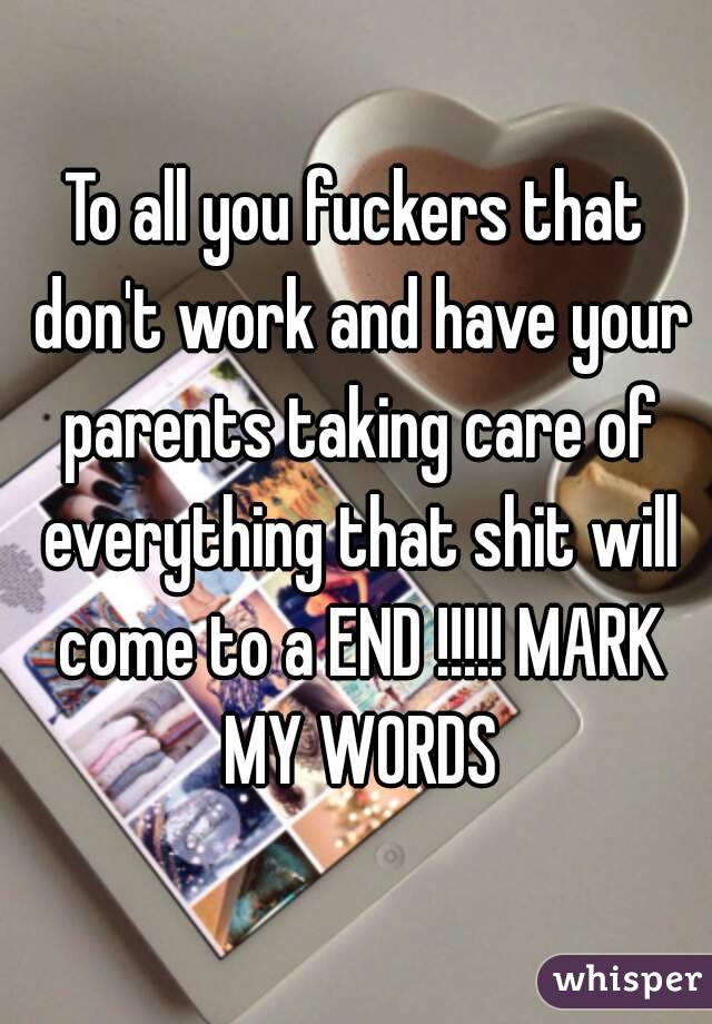 To all you fuckers that don't work and have your parents taking care of everything that shit will come to a END !!!!! MARK MY WORDS