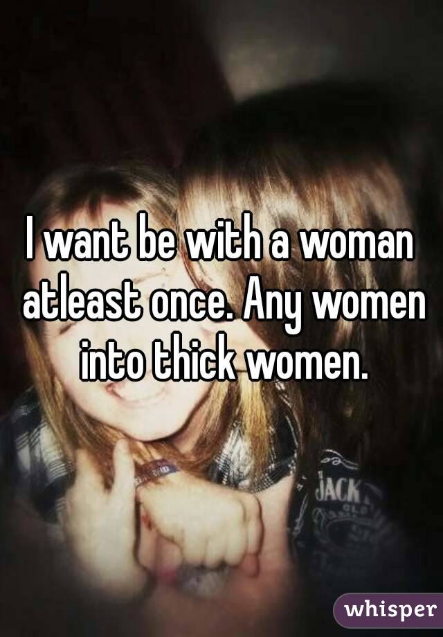 I want be with a woman atleast once. Any women into thick women.