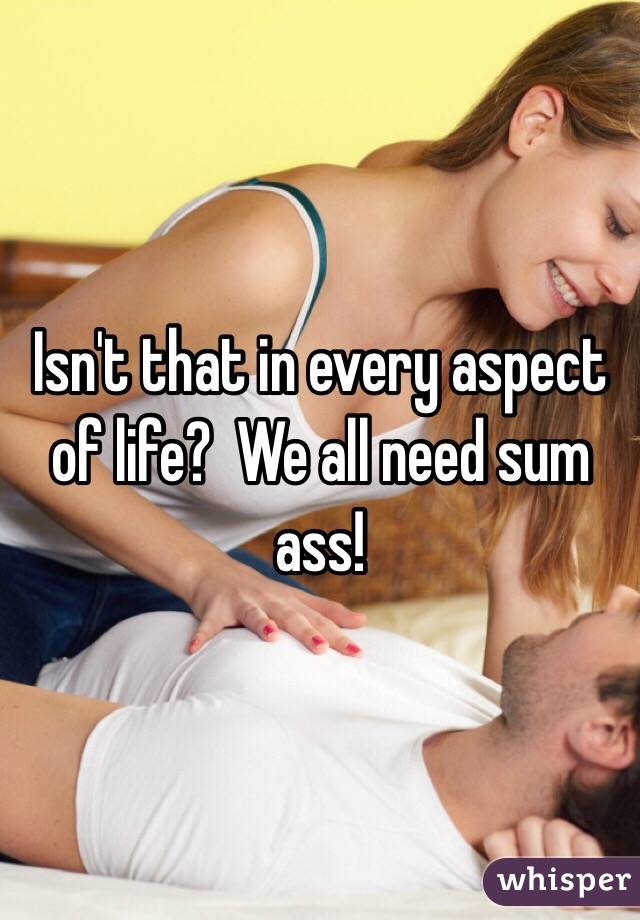 Isn't that in every aspect of life?  We all need sum ass!