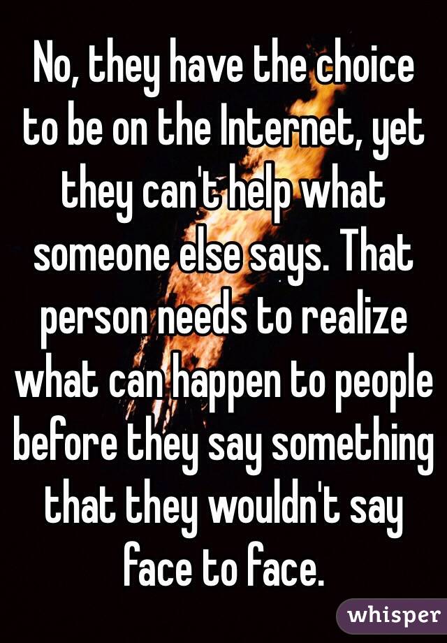 No, they have the choice to be on the Internet, yet they can't help what someone else says. That person needs to realize what can happen to people before they say something that they wouldn't say face to face.