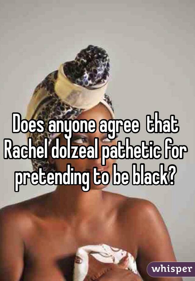 Does anyone agree  that Rachel dolzeal pathetic for pretending to be black?