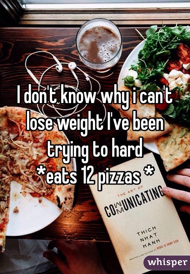 I don't know why i can't lose weight I've been trying to hard 
*eats 12 pizzas *