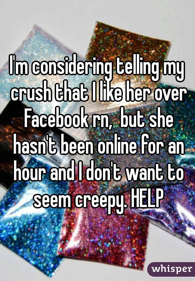 I'm considering telling my crush that I like her over Facebook rn,  but she hasn't been online for an hour and I don't want to seem creepy. HELP