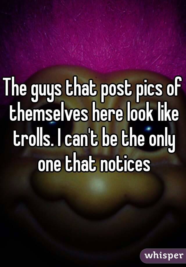 The guys that post pics of themselves here look like trolls. I can't be the only one that notices