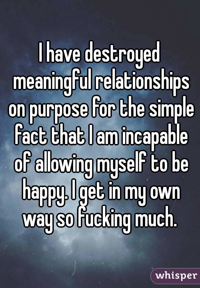 I have destroyed meaningful relationships on purpose for the simple fact that I am incapable of allowing myself to be happy. I get in my own way so fucking much. 