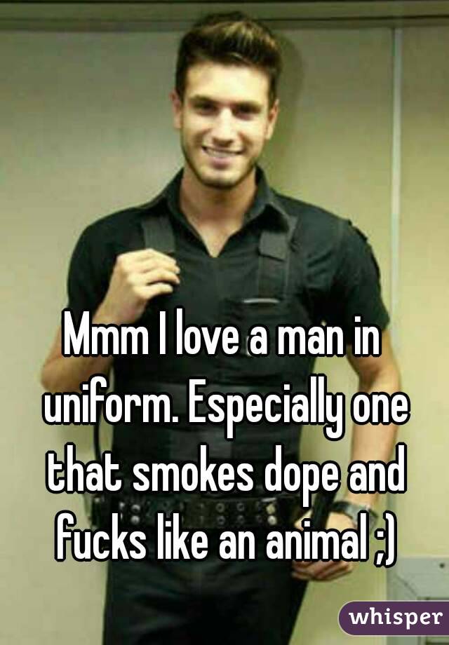 Mmm I love a man in uniform. Especially one that smokes dope and fucks like an animal ;)