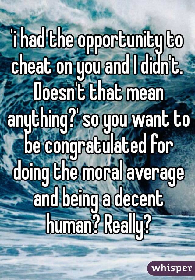 'i had the opportunity to cheat on you and I didn't.  Doesn't that mean anything?' so you want to be congratulated for doing the moral average and being a decent human? Really?