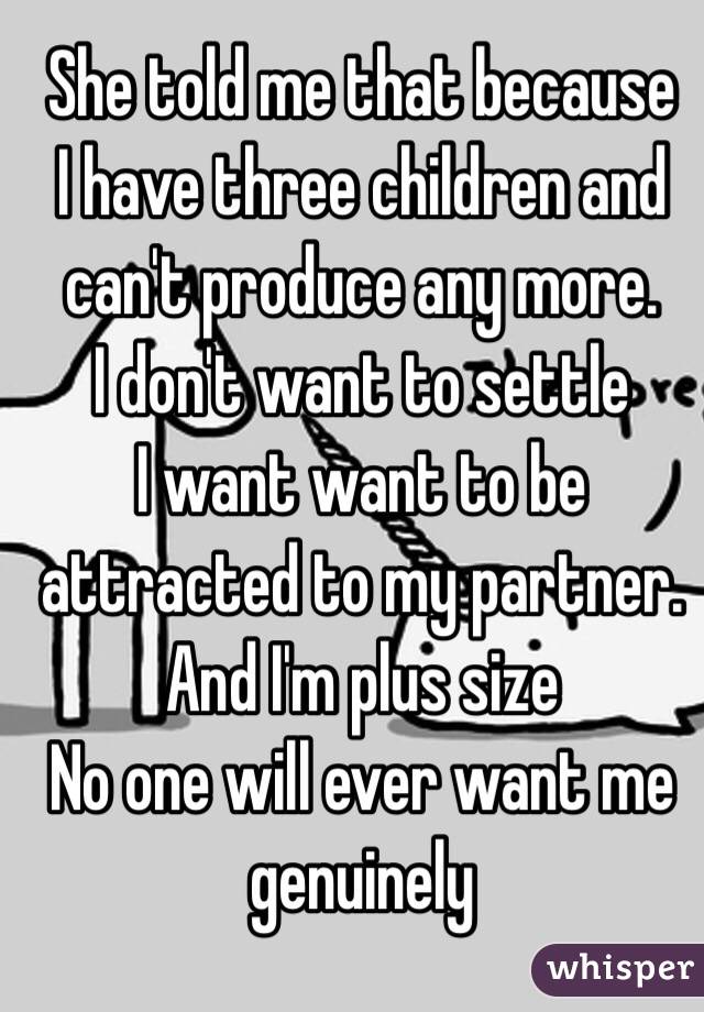 She told me that because
I have three children and can't produce any more. 
I don't want to settle 
I want want to be attracted to my partner. 
And I'm plus size 
No one will ever want me genuinely 