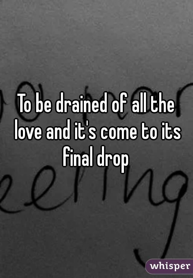 To be drained of all the love and it's come to its final drop 