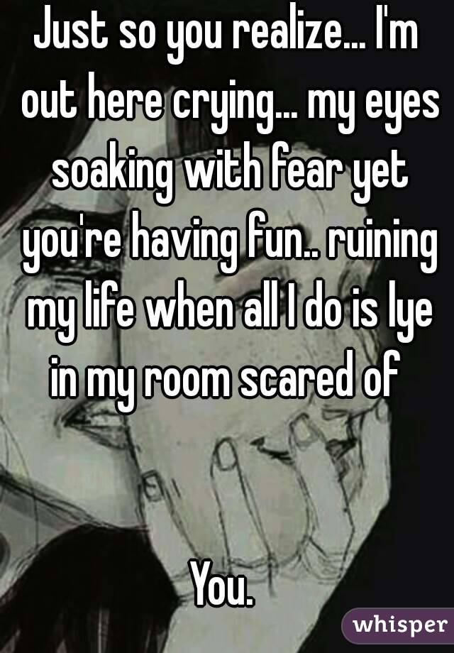 Just so you realize... I'm out here crying... my eyes soaking with fear yet you're having fun.. ruining my life when all I do is lye in my room scared of 


You. 