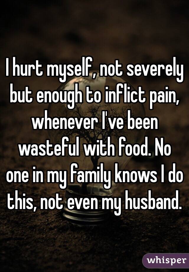 I hurt myself, not severely but enough to inflict pain,  whenever I've been wasteful with food. No one in my family knows I do this, not even my husband. 