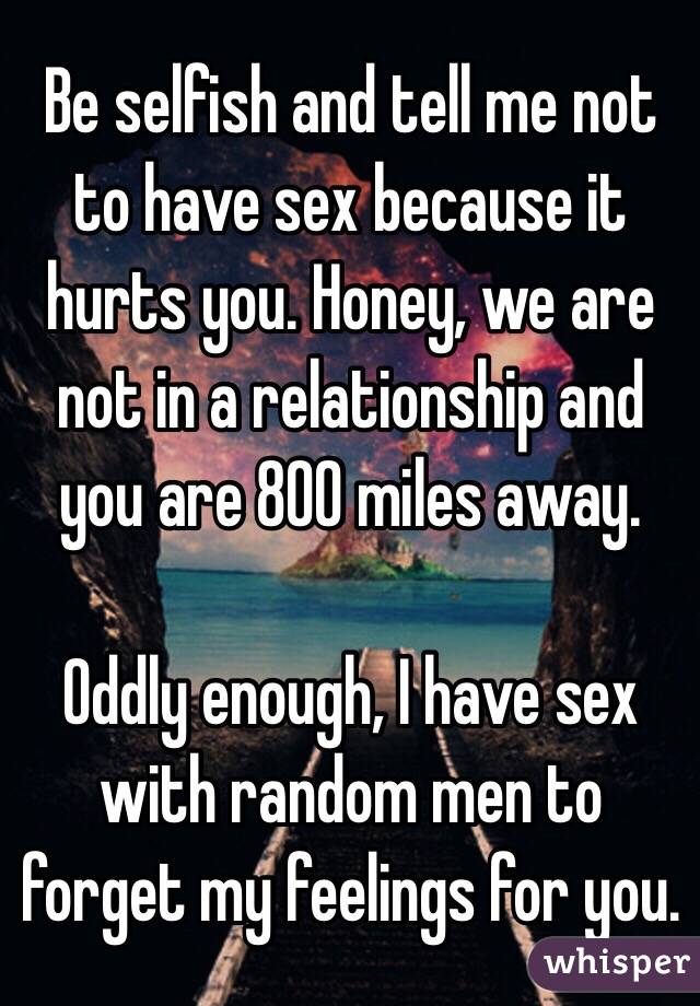 Be selfish and tell me not to have sex because it hurts you. Honey, we are not in a relationship and you are 800 miles away. 

Oddly enough, I have sex with random men to forget my feelings for you. 