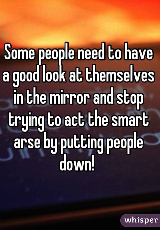 Some people need to have a good look at themselves in the mirror and stop trying to act the smart arse by putting people down! 