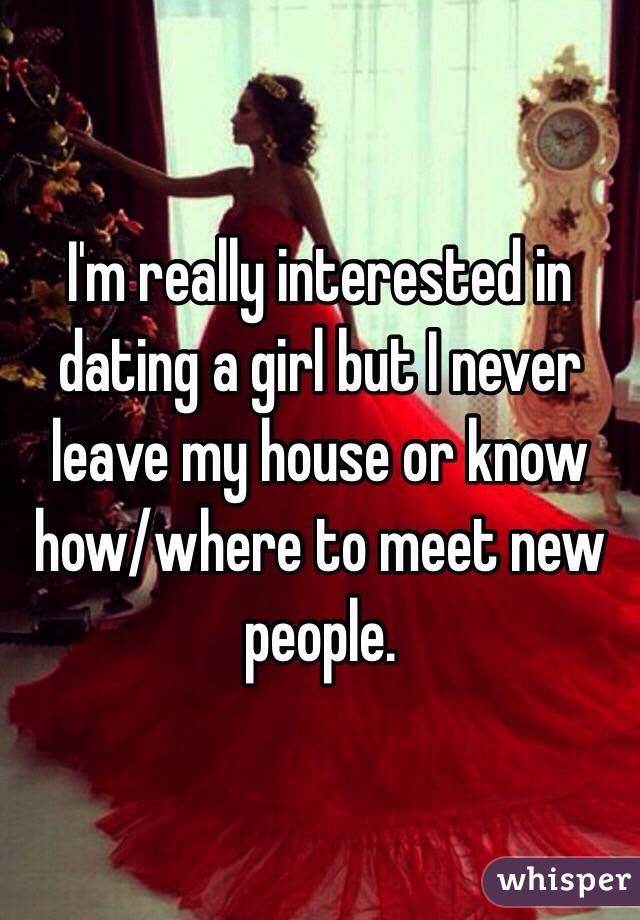 I'm really interested in dating a girl but I never leave my house or know how/where to meet new people. 