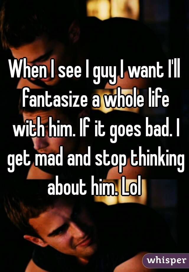 When I see I guy I want I'll fantasize a whole life with him. If it goes bad. I get mad and stop thinking about him. Lol 