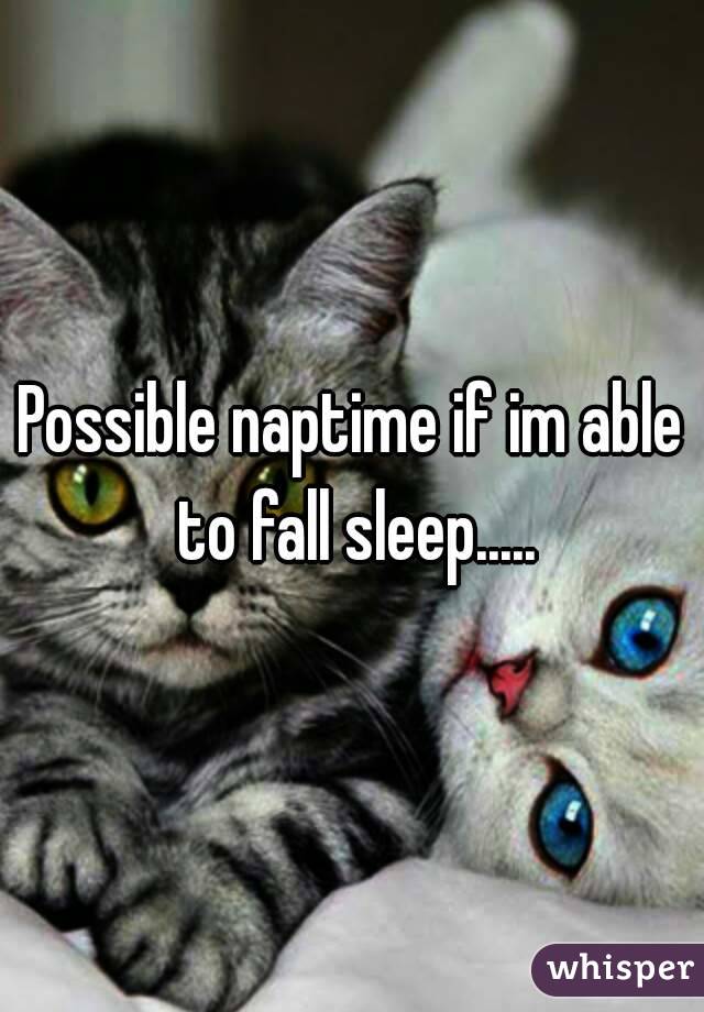 Possible naptime if im able to fall sleep.....