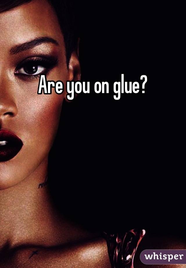 Are you on glue?
