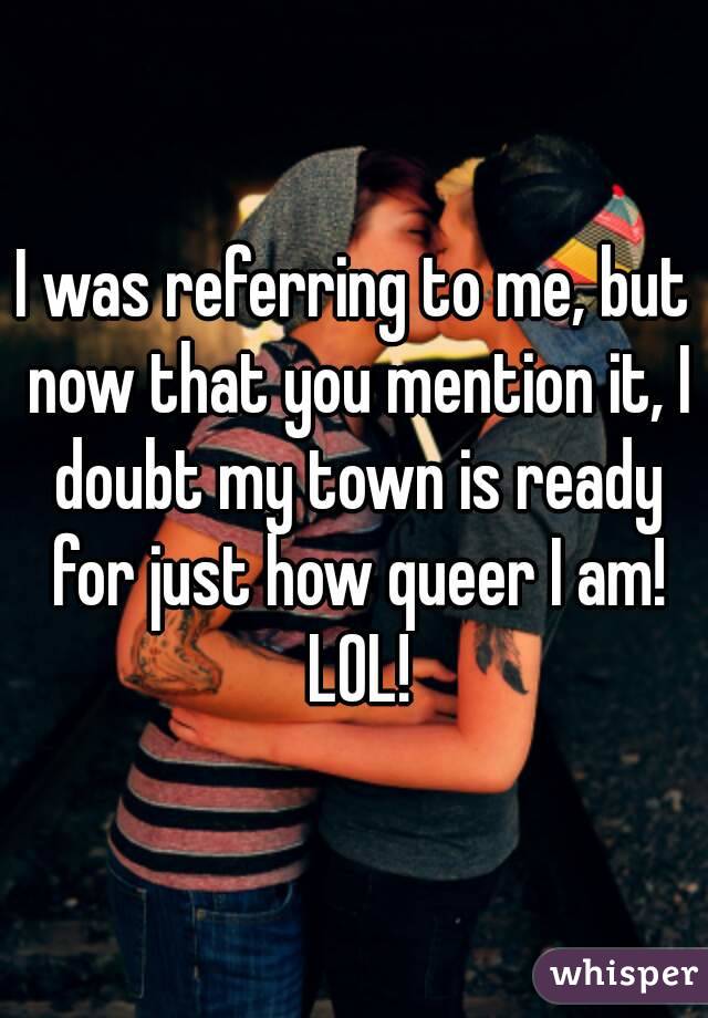 I was referring to me, but now that you mention it, I doubt my town is ready for just how queer I am! LOL!