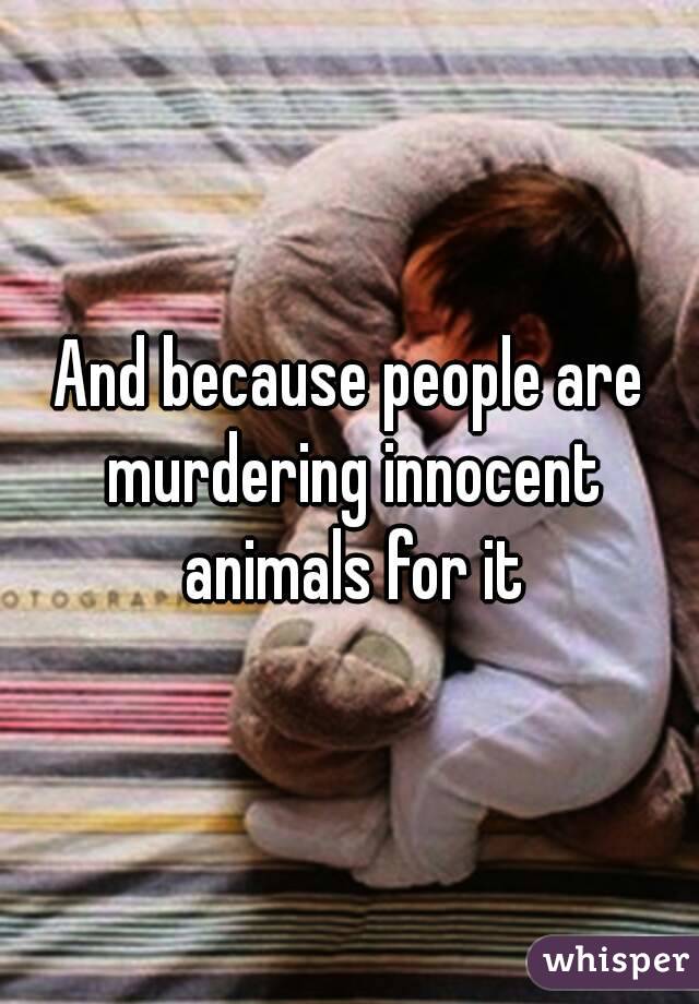 And because people are murdering innocent animals for it
