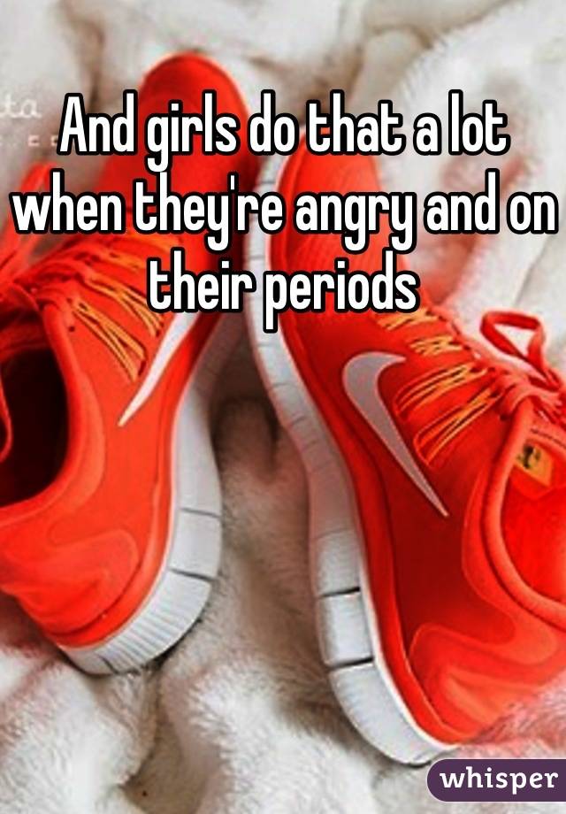 And girls do that a lot when they're angry and on their periods