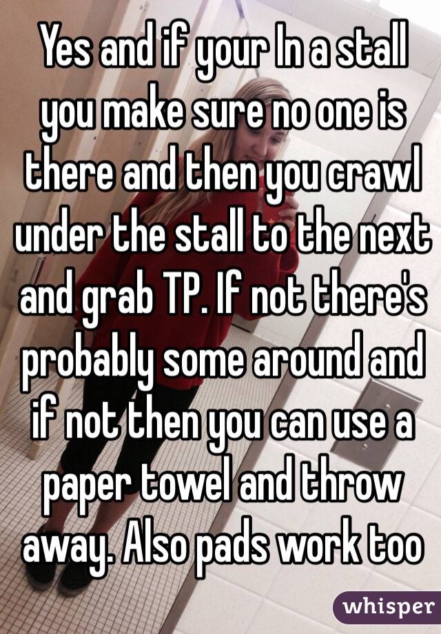 Yes and if your In a stall you make sure no one is there and then you crawl under the stall to the next and grab TP. If not there's probably some around and if not then you can use a paper towel and throw away. Also pads work too 