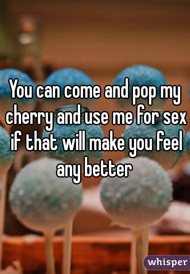 You can come and pop my cherry and use me for sex if that will make you feel any better 