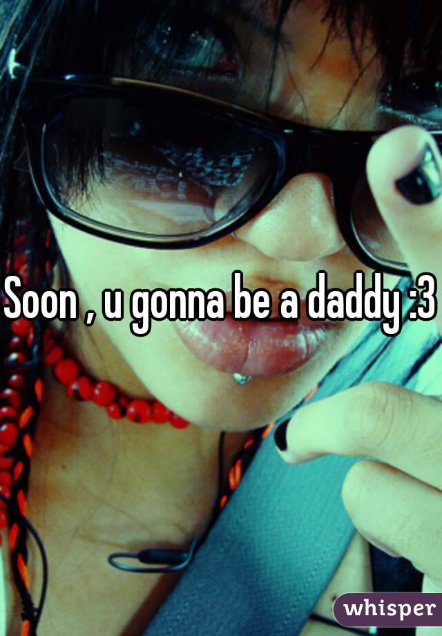 Soon , u gonna be a daddy :3