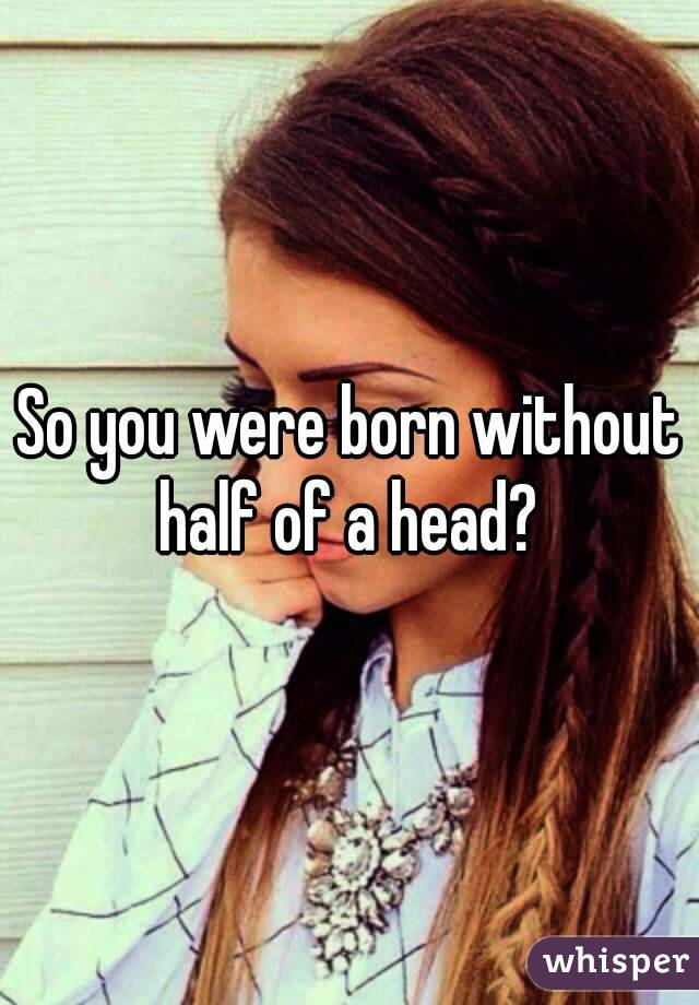 So you were born without half of a head? 