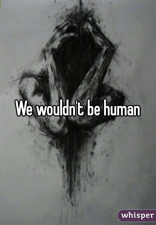 We wouldn't be human