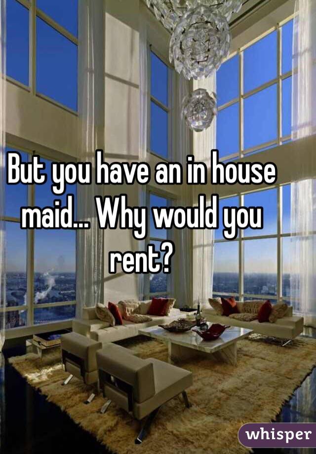 But you have an in house maid... Why would you rent?