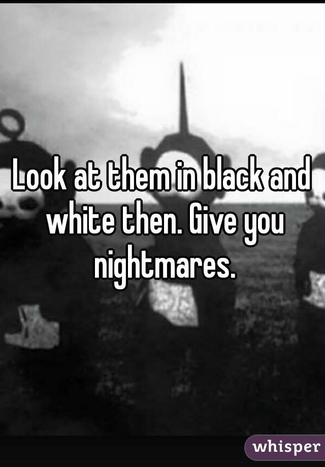 Look at them in black and white then. Give you nightmares.